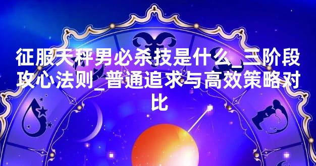 征服天秤男必杀技是什么_三阶段攻心法则_普通追求与高效策略对比