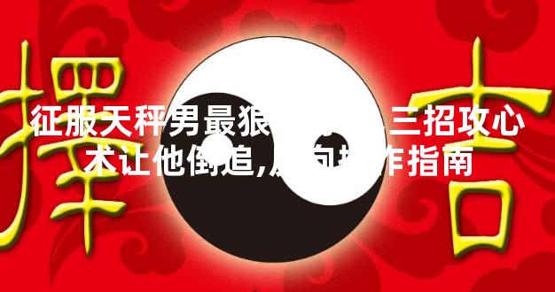 征服天秤男最狠的办法,三招攻心术让他倒追,反向操作指南