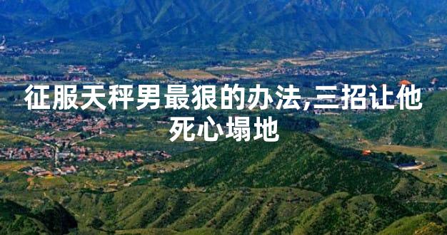 征服天秤男最狠的办法,三招让他死心塌地