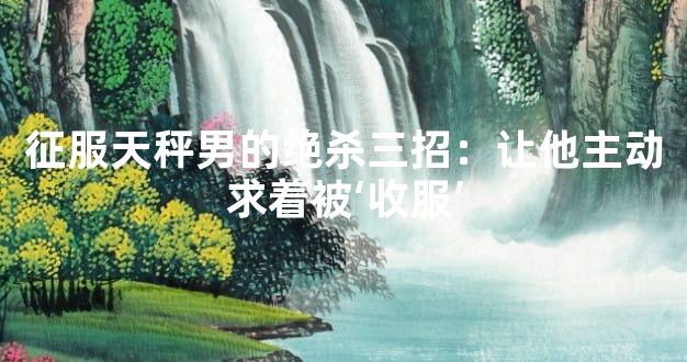 征服天秤男的绝杀三招：让他主动求着被‘收服’