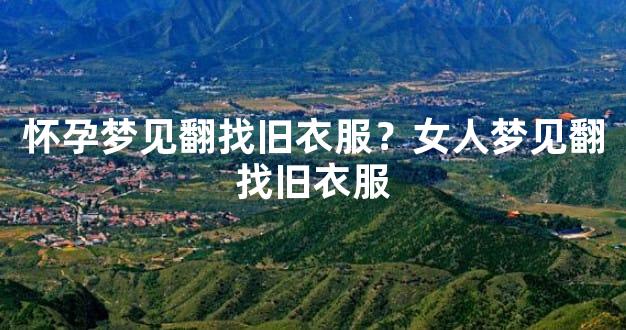 怀孕梦见翻找旧衣服？女人梦见翻找旧衣服