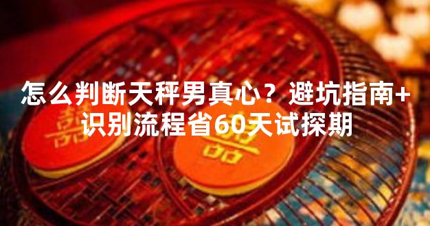 怎么判断天秤男真心？避坑指南+识别流程省60天试探期