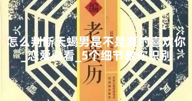 怎么判断天蝎男是不是真的喜欢你_恋爱必看_5个细节教你识别