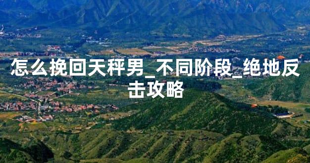 怎么挽回天秤男_不同阶段_绝地反击攻略