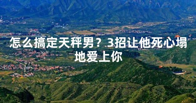怎么搞定天秤男？3招让他死心塌地爱上你