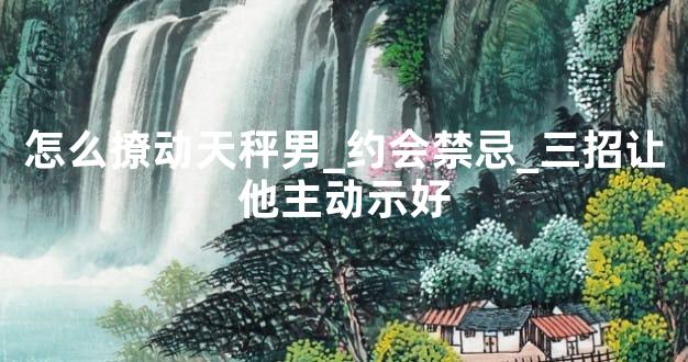 怎么撩动天秤男_约会禁忌_三招让他主动示好