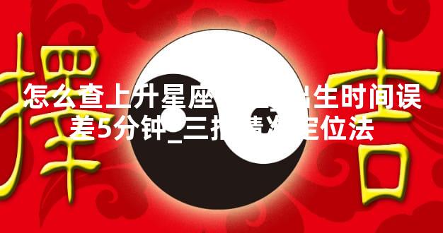 怎么查上升星座最准_出生时间误差5分钟_三招精准定位法