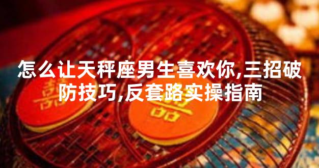 怎么让天秤座男生喜欢你,三招破防技巧,反套路实操指南