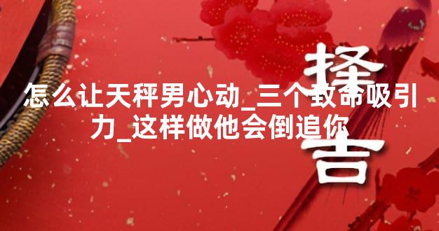 怎么让天秤男心动_三个致命吸引力_这样做他会倒追你