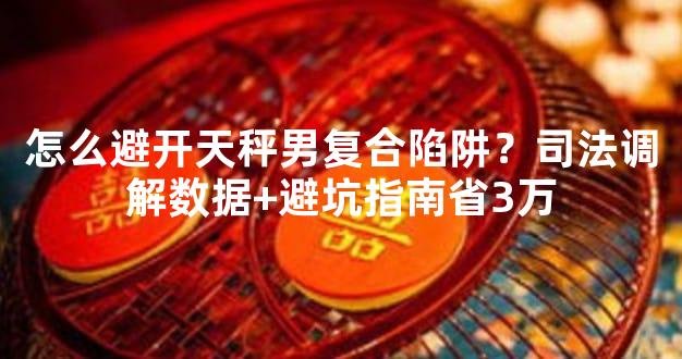 怎么避开天秤男复合陷阱？司法调解数据+避坑指南省3万