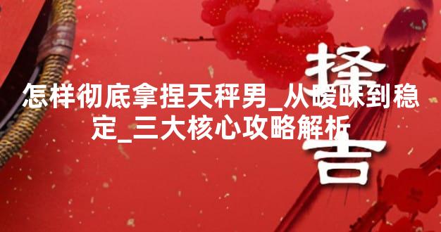 怎样彻底拿捏天秤男_从暧昧到稳定_三大核心攻略解析