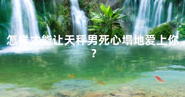 怎样才能让天秤男死心塌地爱上你？