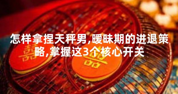 怎样拿捏天秤男,暧昧期的进退策略,掌握这3个核心开关