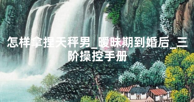 怎样拿捏天秤男_暧昧期到婚后_三阶操控手册