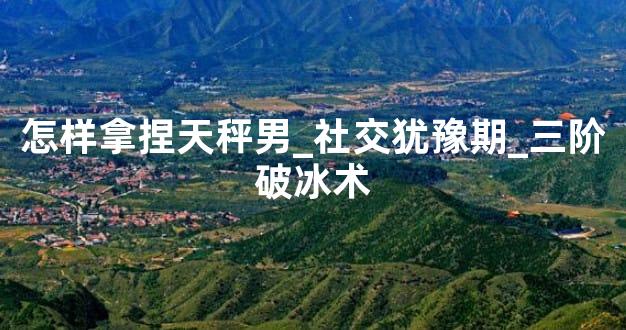 怎样拿捏天秤男_社交犹豫期_三阶破冰术