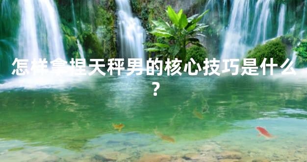 怎样拿捏天秤男的核心技巧是什么？