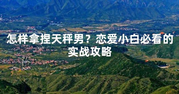 怎样拿捏天秤男？恋爱小白必看的实战攻略