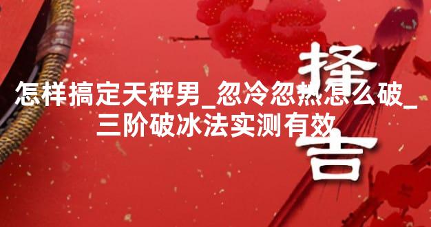 怎样搞定天秤男_忽冷忽热怎么破_三阶破冰法实测有效