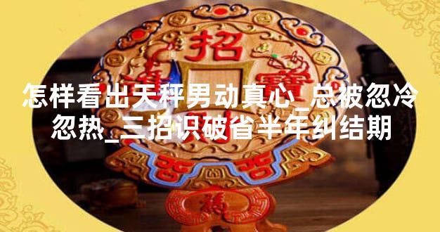 怎样看出天秤男动真心_总被忽冷忽热_三招识破省半年纠结期