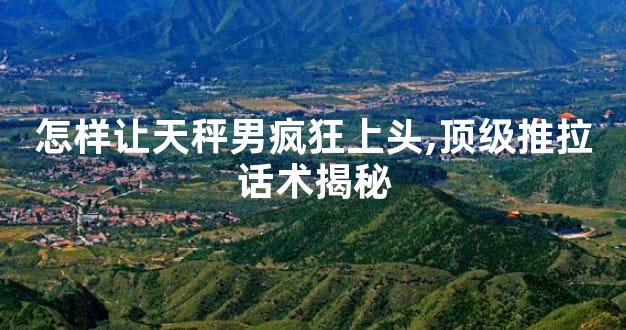 怎样让天秤男疯狂上头,顶级推拉话术揭秘