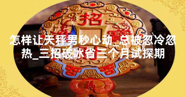 怎样让天秤男秒心动_总被忽冷忽热_三招破冰省三个月试探期