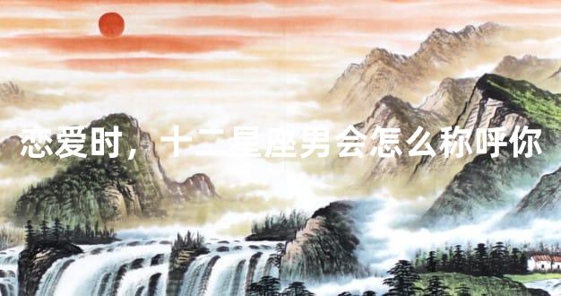 恋爱时，十二星座男会怎么称呼你