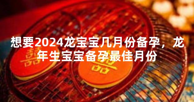 想要2024龙宝宝几月份备孕，龙年生宝宝备孕最佳月份