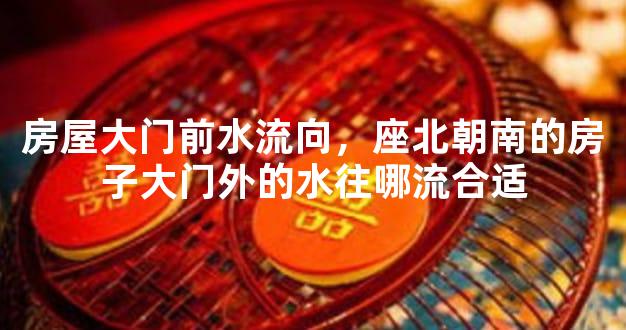 房屋大门前水流向，座北朝南的房子大门外的水往哪流合适
