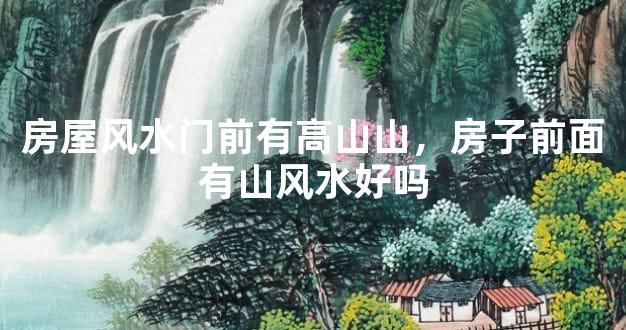 房屋风水门前有高山山，房子前面有山风水好吗