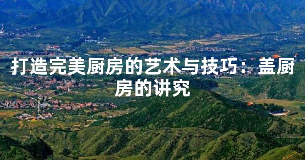 打造完美厨房的艺术与技巧：盖厨房的讲究