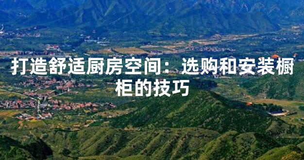 打造舒适厨房空间：选购和安装橱柜的技巧