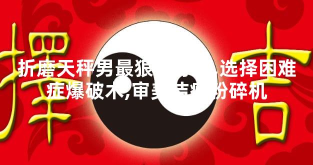 折磨天秤男最狠的办法,选择困难症爆破术,审美洁癖粉碎机