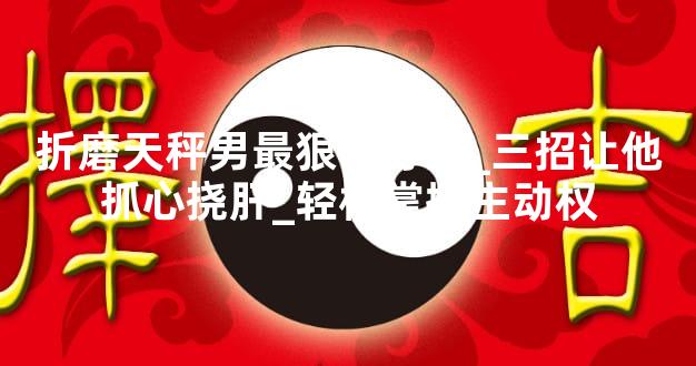 折磨天秤男最狠的办法_三招让他抓心挠肝_轻松掌握主动权