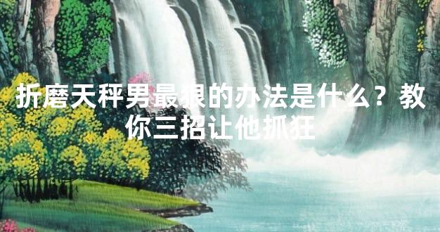 折磨天秤男最狠的办法是什么？教你三招让他抓狂