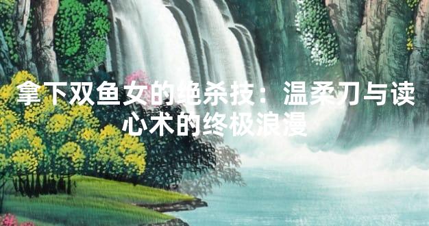 拿下双鱼女的绝杀技：温柔刀与读心术的终极浪漫