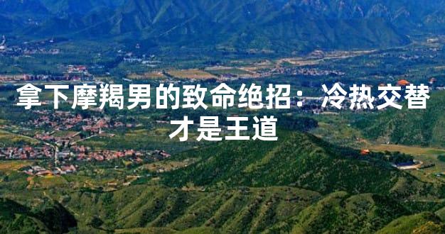 拿下摩羯男的致命绝招：冷热交替才是王道