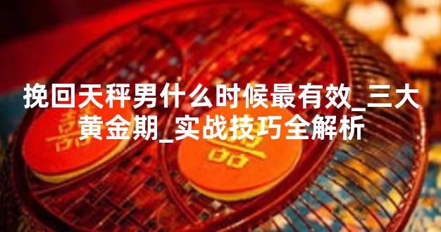 挽回天秤男什么时候最有效_三大黄金期_实战技巧全解析