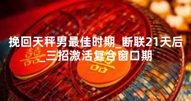 挽回天秤男最佳时期_断联21天后_三招激活复合窗口期