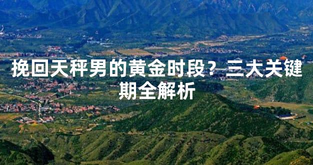 挽回天秤男的黄金时段？三大关键期全解析