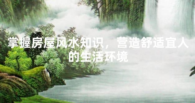 掌握房屋风水知识，营造舒适宜人的生活环境