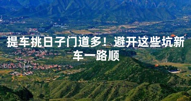 提车挑日子门道多！避开这些坑新车一路顺