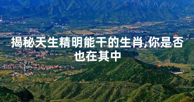 揭秘天生精明能干的生肖,你是否也在其中