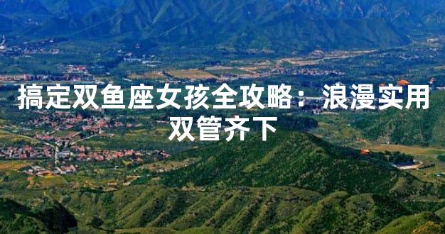 搞定双鱼座女孩全攻略：浪漫实用双管齐下