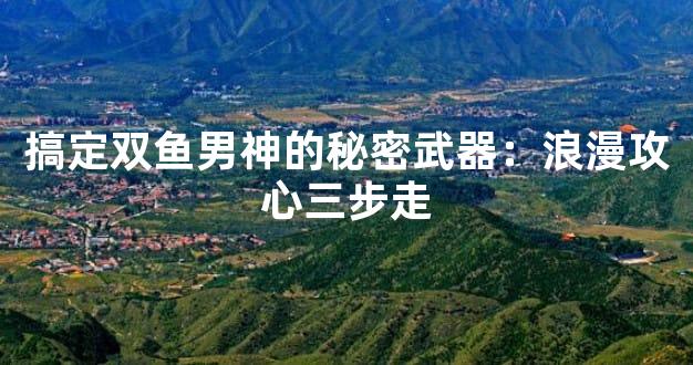 搞定双鱼男神的秘密武器：浪漫攻心三步走