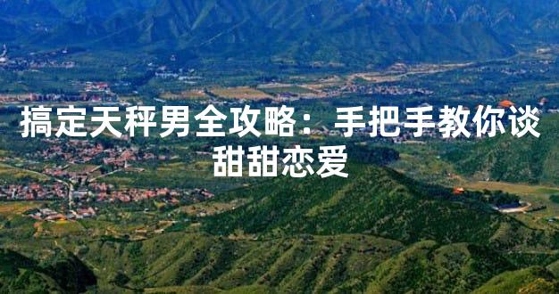 搞定天秤男全攻略：手把手教你谈甜甜恋爱