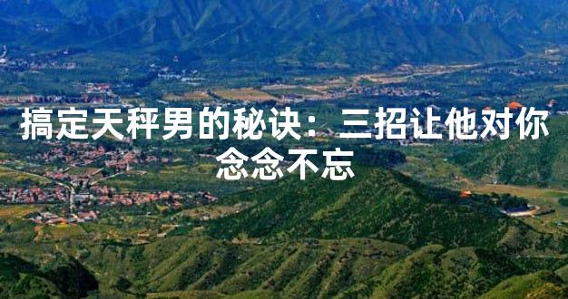 搞定天秤男的秘诀：三招让他对你念念不忘