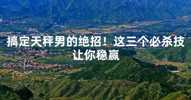 搞定天秤男的绝招！这三个必杀技让你稳赢