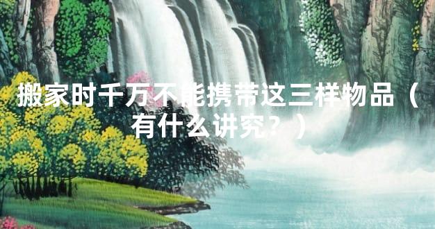 搬家时千万不能携带这三样物品（有什么讲究？）
