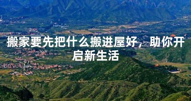 搬家要先把什么搬进屋好，助你开启新生活