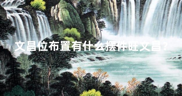 文昌位布置有什么摆件旺文昌？